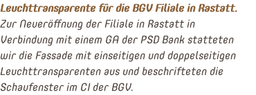 Leuchttransparente für die BGV Filiale in Rastatt. Zur Neueröffnung der Filiale in Rastatt in Verbindung mit einem GA der PSD Bank statteten wir die Fassade mit einseitigen und doppelseitigen Leuchttransparenten aus und beschrifteten die Schaufenster im CI der BGV.