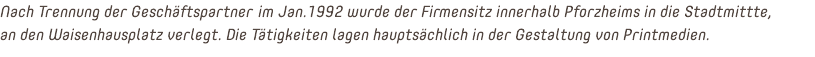 Nach Trennung der Geschäftspartner im Jan.1992 wurde der Firmensitz innerhalb Pforzheims in die Stadtmittte, an den Waisenhausplatz verlegt. Die Tätigkeiten lagen hauptsächlich in der Gestaltung von Printmedien.