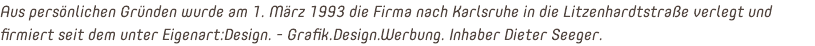 Aus persönlichen Gründen wurde am 1. März 1993 die Firma nach Karlsruhe in die Litzenhardtstraße verlegt und firmiert seit dem unter Eigenart:Design. - Grafik.Design.Werbung. Inhaber Dieter Seeger.