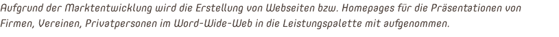 Aufgrund der Marktentwicklung wird die Erstellung von Webseiten bzw. Homepages für die Präsentationen von Firmen, Vereinen, Privatpersonen im Word-Wide-Web in die Leistungspalette mit aufgenommen.