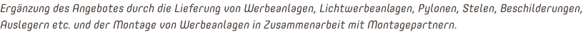 Ergänzung des Angebotes durch die Lieferung von Werbeanlagen, Lichtwerbeanlagen, Pylonen, Stelen, Beschilderungen, Auslegern etc. und der Montage von Werbeanlagen in Zusammenarbeit mit Montagepartnern.