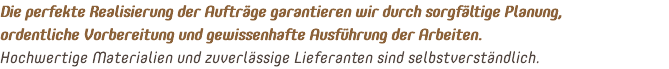 Die perfekte Realisierung der Aufträge garantieren wir durch sorgfältige Planung, ordentliche Vorbereitung und gewissenhafte Ausführung der Arbeiten. Hochwertige Materialien und zuverlässige Lieferanten sind selbstverständlich.