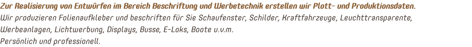 Zur Realisierung von Entwürfen im Bereich Beschriftung und Werbetechnik erstellen wir Plott- und Produktionsdaten. Wir produzieren Folienaufkleber und beschriften für Sie Schaufenster, Schilder, Kraftfahrzeuge, Leuchttransparente, Werbeanlagen, Lichtwerbung, Displays, Busse, E-Loks, Boote u.v.m. Persönlich und professionell.