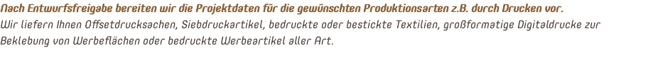 Nach Entwurfsfreigabe bereiten wir die Projektdaten für die gewünschten Produktionsarten z.B. durch Drucken vor. Wir liefern Ihnen Offsetdrucksachen, Siebdruckartikel, bedruckte oder bestickte Textilien, großformatige Digitaldrucke zur Beklebung von Werbeflächen oder bedruckte Werbeartikel aller Art. 