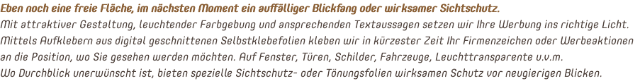 Eben noch eine freie Fläche, im nächsten Moment ein auffälliger Blickfang oder wirksamer Sichtschutz. Mit attraktiver Gestaltung, leuchtender Farbgebung und ansprechenden Textaussagen setzen wir Ihre Werbung ins richtige Licht. Mittels Aufklebern aus digital geschnittenen Selbstklebefolien kleben wir in kürzester Zeit Ihr Firmenzeichen oder Werbeaktionen an die Position, wo Sie gesehen werden möchten. Auf Fenster, Türen, Schilder, Fahrzeuge, Leuchttransparente u.v.m. Wo Durchblick unerwünscht ist, bieten spezielle Sichtschutz- oder Tönungsfolien wirksamen Schutz vor neugierigen Blicken.