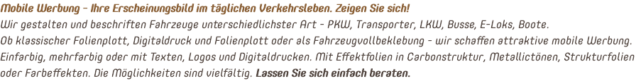 Mobile Werbung - Ihre Erscheinungsbild im täglichen Verkehrsleben. Zeigen Sie sich! Wir gestalten und beschriften Fahrzeuge unterschiedlichster Art - PKW, Transporter, LKW, Busse, E-Loks, Boote. Ob klassischer Folienplott, Digitaldruck und Folienplott oder als Fahrzeugvollbeklebung - wir schaffen attraktive mobile Werbung. Einfarbig, mehrfarbig oder mit Texten, Logos und Digitaldrucken. Mit Effektfolien in Carbonstruktur, Metallictönen, Strukturfolien oder Farbeffekten. Die Möglichkeiten sind vielfältig. Lassen Sie sich einfach beraten.