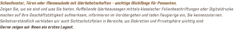 Schaufenster, Türen oder Messewände mit Werbebotschaften - wichtige Blickfänge für Passanten. Zeigen Sie, wo sie sind und was Sie bieten. Auffallende Werbeaussagen mittels klassischer Folienbeschriftungen oder Digitaldrucke machen auf Ihre Geschäftstätigkeit aufmerksam, informieren im Vorübergehen und laden Neugierige ein, Sie kennenzulernen. Selbstverständlich verkleben wir auch Sichtschutzfolien in Bereiche, wo Diskretion und Privatsphäre wichtig sind. Gerne zeigen wir Ihnen ein erstes Layout.