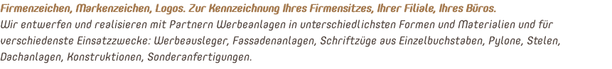 Firmenzeichen, Markenzeichen, Logos. Zur Kennzeichnung Ihres Firmensitzes, Ihrer Filiale, Ihres Büros. Wir entwerfen und realisieren mit Partnern Werbeanlagen in unterschiedlichsten Formen und Materialien und für verschiedenste Einsatzzwecke: Werbeausleger, Fassadenanlagen, Schriftzüge aus Einzelbuchstaben, Pylone, Stelen, Dachanlagen, Konstruktionen, Sonderanfertigungen.