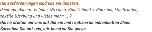 Herausforderungen sind uns am liebsten. Displays, Banner, Fahnen, Vitrinen, Kunstobjekte, Roll-ups, Fluchtpläne, textile Werbung und vieles mehr ... ? Gerne stellen wir uns auf Sie ein und realisieren individuellen Ideen. Sprechen Sie mit uns, wir beraten Sie gerne.