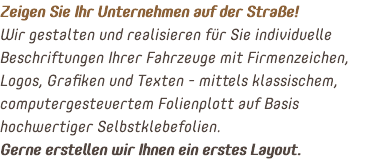 Zeigen Sie Ihr Unternehmen auf der Straße! Wir gestalten und realisieren für Sie individuelle Beschriftungen Ihrer Fahrzeuge mit Firmenzeichen, Logos, Grafiken und Texten - mittels klassischem, computergesteuertem Folienplott auf Basis hochwertiger Selbstklebefolien. Gerne erstellen wir Ihnen ein erstes Layout.