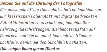 Setzen Sie auf die Wirkung der Fotografie! Für aussagekräftige Werbebotschaften kombinieren wir klassischen Folienplott mit digital bedruckten Selbstklebefolien zu attraktiven, individuellen Fahrzeug-Beschriftungen. Werbebotschaften auf Fenstern realisieren wir it bedruckter Window-Lochfolie, damit Sie den Durchblick behalten. Wir zeigen Ihnen gerne Muster.