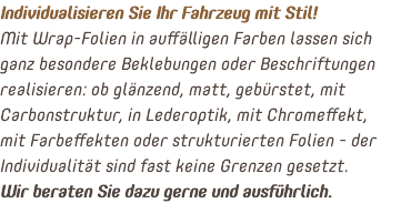 Individualisieren Sie Ihr Fahrzeug mit Stil! Mit Wrap-Folien in auffälligen Farben lassen sich ganz besondere Beklebungen oder Beschriftungen realisieren: ob glänzend, matt, gebürstet, mit Carbonstruktur, in Lederoptik, mit Chromeffekt, mit Farbeffekten oder strukturierten Folien - der Individualität sind fast keine Grenzen gesetzt. Wir beraten Sie dazu gerne und ausführlich.