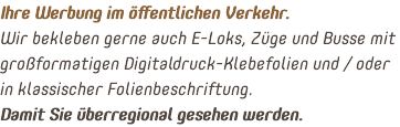 Ihre Werbung im öffentlichen Verkehr. Wir bekleben gerne auch E-Loks, Züge und Busse mit großformatigen Digitaldruck-Klebefolien und / oder in klassischer Folienbeschriftung. Damit Sie überregional gesehen werden.