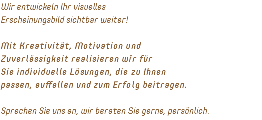 Wir entwickeln Ihr visuelles Erscheinungsbild sichtbar weiter! Mit Kreativität, Motivation und Zuverlässigkeit realisieren wir für Sie individuelle Lösungen, die zu Ihnen passen, auffallen und zum Erfolg beitragen. Sprechen Sie uns an, wir beraten Sie gerne, persönlich.