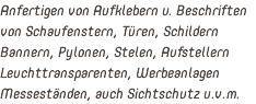 Anfertigen von Aufklebern u. Beschriften von Schaufenstern, Türen, Schildern Bannern, Pylonen, Stelen, Aufstellern Leuchttransparenten, Werbeanlagen Messeständen, auch Sichtschutz u.v.m.