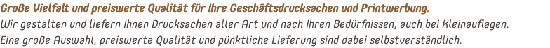 Große Vielfalt und preiswerte Qualität für Ihre Geschäftsdrucksachen und Printwerbung. Wir gestalten und liefern Ihnen Drucksachen aller Art und nach Ihren Bedürfnissen, auch bei Kleinauflagen.  Eine große Auswahl, preiswerte Qualität und pünktliche Lieferung sind dabei selbstverständlich.