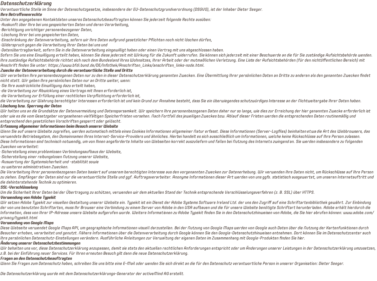 Datenschutzerklärung Verantwortliche Stelle im Sinne der Datenschutzgesetze, insbesondere der EU-Datenschutzgrundverordnung (DSGVO), ist der Inhaber Dieter Seeger. Ihre Betroffenenrechte Unter den angegebenen Kontaktdaten unseres Datenschutzbeauftragten können Sie jederzeit folgende Rechte ausüben: ·Auskunft über Ihre bei uns gespeicherten Daten und deren Verarbeitung, ·Berichtigung unrichtiger personenbezogener Daten, ·Löschung Ihrer bei uns gespeicherten Daten, ·Einschränkung der Datenverarbeitung, sofern wir Ihre Daten aufgrund gesetzlicher Pflichten noch nicht löschen dürfen, ·Widerspruch gegen die Verarbeitung Ihrer Daten bei uns und ·Datenübertragbarkeit, sofern Sie in die Datenverarbeitung eingewilligt haben oder einen Vertrag mit uns abgeschlossen haben. Sofern Sie uns eine Einwilligung erteilt haben, können Sie diese jederzeit mit Wirkung für die Zukunft widerrufen. Sie können sich jederzeit mit einer Beschwerde an die für Sie zuständige Aufsichtsbehörde wenden. Ihre zuständige Aufsichtsbehörde richtet sich nach dem Bundesland Ihres Wohnsitzes, Ihrer Arbeit oder der mutmaßlichen Verletzung. Eine Liste der Aufsichtsbehörden (für den nichtöffentlichen Bereich) mit Anschrift finden Sie unter: https://www.bfdi.bund.de/DE/Infothek/Anschriften_Links/anschriften_links-node.html. Zwecke der Datenverarbeitung durch die verantwortliche Stelle und Dritte Wir verarbeiten Ihre personenbezogenen Daten nur zu den in dieser Datenschutzerklärung genannten Zwecken. Eine Übermittlung Ihrer persönlichen Daten an Dritte zu anderen als den genannten Zwecken findet nicht statt. Wir geben Ihre persönlichen Daten nur an Dritte weiter, wenn: ·Sie Ihre ausdrückliche Einwilligung dazu erteilt haben, ·die Verarbeitung zur Abwicklung eines Vertrags mit Ihnen erforderlich ist, ·die Verarbeitung zur Erfüllung einer rechtlichen Verpflichtung erforderlich ist, die Verarbeitung zur Wahrung berechtigter Interessen erforderlich ist und kein Grund zur Annahme besteht, dass Sie ein überwiegendes schutzwürdiges Interesse an der Nichtweitergabe Ihrer Daten haben. Löschung bzw. Sperrung der Daten Wir halten uns an die Grundsätze der Datenvermeidung und Datensparsamkeit. Wir speichern Ihre personenbezogenen Daten daher nur so lange, wie dies zur Erreichung der hier genannten Zwecke erforderlich ist oder wie es die vom Gesetzgeber vorgesehenen vielfältigen Speicherfristen vorsehen. Nach Fortfall des jeweiligen Zweckes bzw. Ablauf dieser Fristen werden die entsprechenden Daten routinemäßig und entsprechend den gesetzlichen Vorschriften gesperrt oder gelöscht. Erfassung allgemeiner Informationen beim Besuch unserer Website Wenn Sie auf unsere Website zugreifen, werden automatisch mittels eines Cookies Informationen allgemeiner Natur erfasst. Diese Informationen (Server-Logfiles) beinhalten etwa die Art des Webbrowsers, das verwendete Betriebssystem, den Domainnamen Ihres Internet-Service-Providers und ähnliches. Hierbei handelt es sich ausschließlich um Informationen, welche keine Rückschlüsse auf Ihre Person zulassen. Diese Informationen sind technisch notwendig, um von Ihnen angeforderte Inhalte von Webseiten korrekt auszuliefern und fallen bei Nutzung des Internets zwingend an. Sie werden insbesondere zu folgenden Zwecken verarbeitet: ·Sicherstellung eines problemlosen Verbindungsaufbaus der Website, ·Sicherstellung einer reibungslosen Nutzung unserer Website, ·Auswertung der Systemsicherheit und -stabilität sowie ·zu weiteren administrativen Zwecken. Die Verarbeitung Ihrer personenbezogenen Daten basiert auf unserem berechtigten Interesse aus den vorgenannten Zwecken zur Datenerhebung. Wir verwenden Ihre Daten nicht, um Rückschlüsse auf Ihre Person zu ziehen. Empfänger der Daten sind nur die verantwortliche Stelle und ggf. Auftragsverarbeiter. Anonyme Informationen dieser Art werden von uns ggfs. statistisch ausgewertet, um unseren Internetauftritt und die dahinterstehende Technik zu optimieren. SSL-Verschlüsselung Um die Sicherheit Ihrer Daten bei der Übertragung zu schützen, verwenden wir dem aktuellen Stand der Technik entsprechende Verschlüsselungsverfahren (z. B. SSL) über HTTPS. Verwendung von Adobe Typekit Wir setzen Adobe Typekit zur visuellen Gestaltung unserer Website ein. Typekit ist ein Dienst der Adobe Systems Software Ireland Ltd. der uns den Zugriff auf eine Schriftartenbibliothek gewährt. Zur Einbindung der von uns benutzten Schriftarten, muss Ihr Browser eine Verbindung zu einem Server von Adobe in den USA aufbauen und die für unsere Website benötigte Schriftart herunterladen. Adobe erhält hierdurch die Information, dass von Ihrer IP-Adresse unsere Website aufgerufen wurde. Weitere Informationen zu Adobe Typekit finden Sie in den Datenschutzhinweisen von Adobe, die Sie hier abrufen können: www.adobe.com/privacy/typekit.html Verwendung von Google Maps Diese Webseite verwendet Google Maps API, um geographische Informationen visuell darzustellen. Bei der Nutzung von Google Maps werden von Google auch Daten über die Nutzung der Kartenfunktionen durch Besucher erhoben, verarbeitet und genutzt. Nähere Informationen über die Datenverarbeitung durch Google können Sie den Google-Datenschutzhinweisen entnehmen. Dort können Sie im Datenschutzcenter auch Ihre persönlichen Datenschutz-Einstellungen verändern. Ausführliche Anleitungen zur Verwaltung der eigenen Daten im Zusammenhang mit Google-Produkten finden Sie hier. Änderung unserer Datenschutzbestimmungen Wir behalten uns vor, diese Datenschutzerklärung anzupassen, damit sie stets den aktuellen rechtlichen Anforderungen entspricht oder um Änderungen unserer Leistungen in der Datenschutzerklärung umzusetzen, z.B. bei der Einführung neuer Services. Für Ihren erneuten Besuch gilt dann die neue Datenschutzerklärung. Fragen an den Datenschutzbeauftragten Wenn Sie Fragen zum Datenschutz haben, schreiben Sie uns bitte eine E-Mail oder wenden Sie sich direkt an die für den Datenschutz verantwortliche Person in unserer Organisation: Dieter Seeger. Die Datenschutzerklärung wurde mit dem Datenschutzerklärungs-Generator der activeMind AG erstellt. 